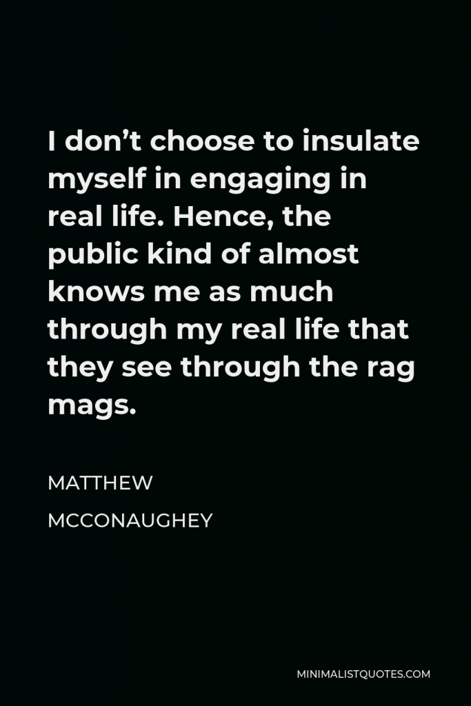 Matthew McConaughey Quote - I don’t choose to insulate myself in engaging in real life. Hence, the public kind of almost knows me as much through my real life that they see through the rag mags.