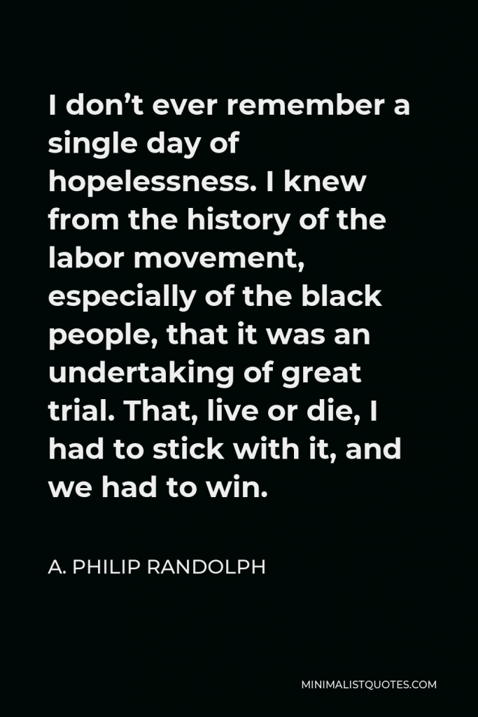 A. Philip Randolph Quote - I don’t ever remember a single day of hopelessness. I knew from the history of the labor movement, especially of the black people, that it was an undertaking of great trial. That, live or die, I had to stick with it, and we had to win.