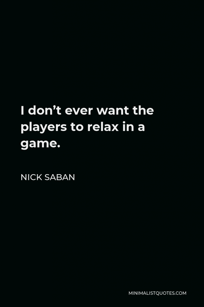 Nick Saban Quote - I don’t ever want the players to relax in a game.