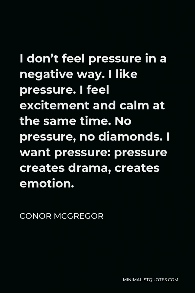 Conor McGregor Quote - I don’t feel pressure in a negative way. I like pressure. I feel excitement and calm at the same time. No pressure, no diamonds. I want pressure: pressure creates drama, creates emotion.