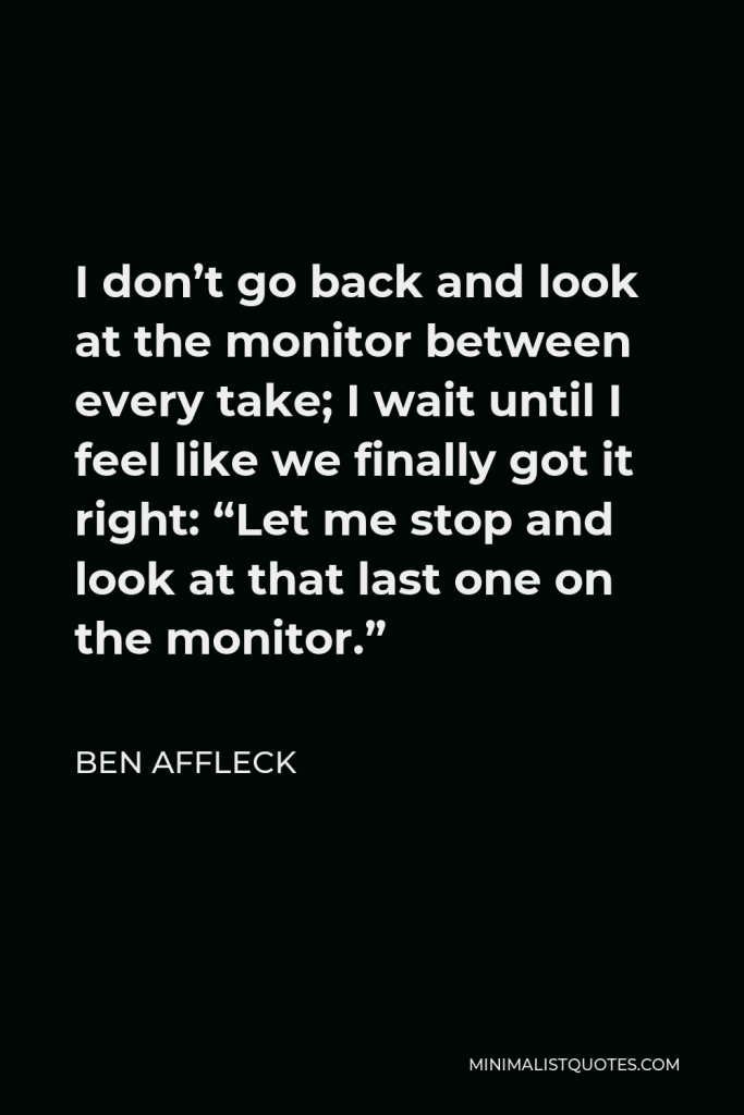 Ben Affleck Quote - I don’t go back and look at the monitor between every take; I wait until I feel like we finally got it right: “Let me stop and look at that last one on the monitor.”