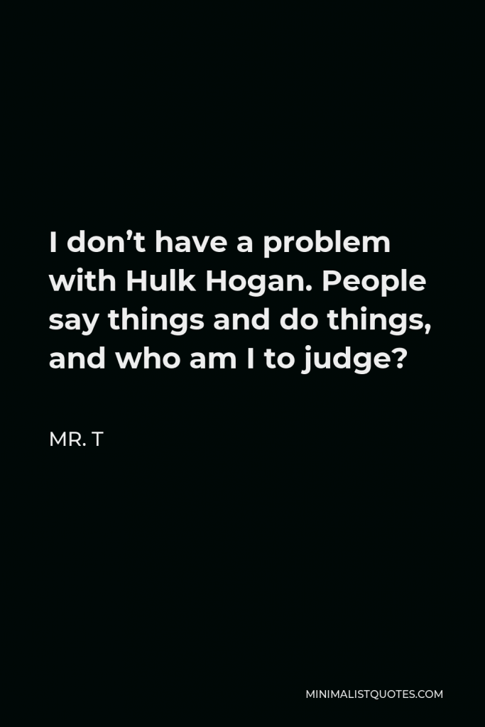 Mr. T Quote - I don’t have a problem with Hulk Hogan. People say things and do things, and who am I to judge?