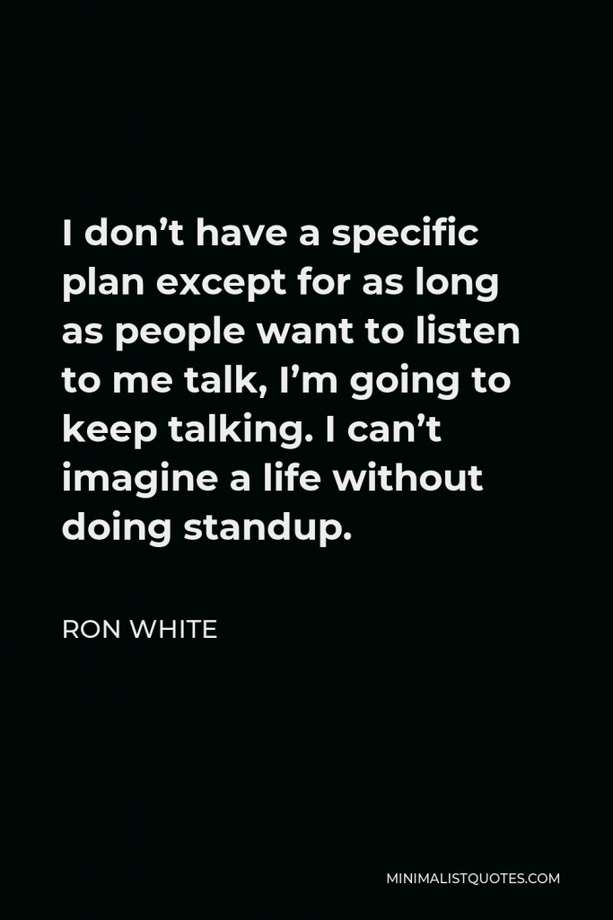 Ron White Quote - I don’t have a specific plan except for as long as people want to listen to me talk, I’m going to keep talking. I can’t imagine a life without doing standup.