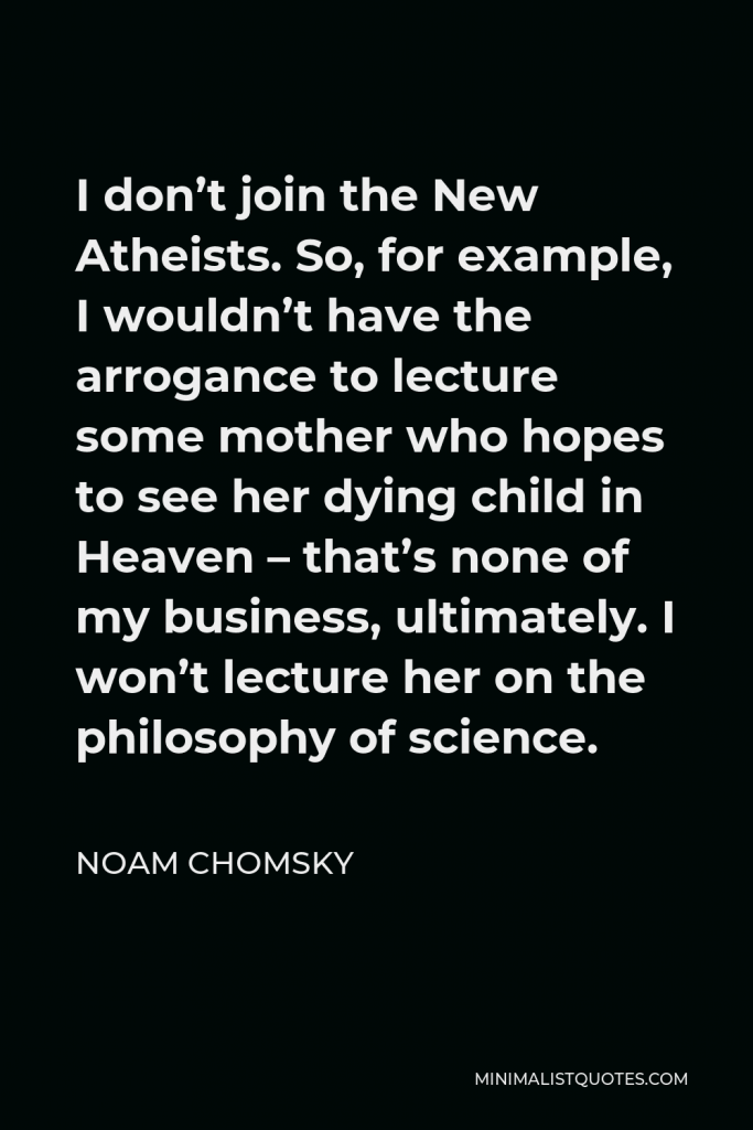 Noam Chomsky Quote - I don’t join the New Atheists. So, for example, I wouldn’t have the arrogance to lecture some mother who hopes to see her dying child in Heaven – that’s none of my business, ultimately. I won’t lecture her on the philosophy of science.