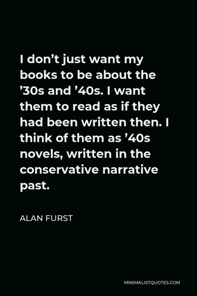 Alan Furst Quote - I don’t just want my books to be about the ’30s and ’40s. I want them to read as if they had been written then. I think of them as ’40s novels, written in the conservative narrative past.