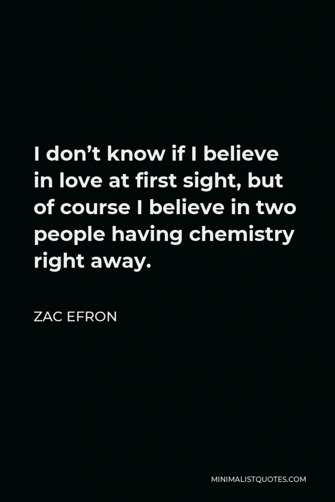 Zac Efron Quote - I don’t know if I believe in love at first sight, but of course I believe in two people having chemistry right away.