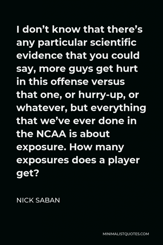 Nick Saban Quote - I don’t know that there’s any particular scientific evidence that you could say, more guys get hurt in this offense versus that one, or hurry-up, or whatever, but everything that we’ve ever done in the NCAA is about exposure. How many exposures does a player get?