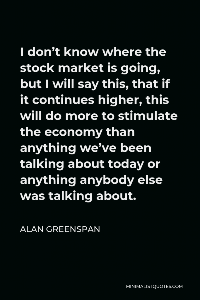 Alan Greenspan Quote - I don’t know where the stock market is going, but I will say this, that if it continues higher, this will do more to stimulate the economy than anything we’ve been talking about today or anything anybody else was talking about.