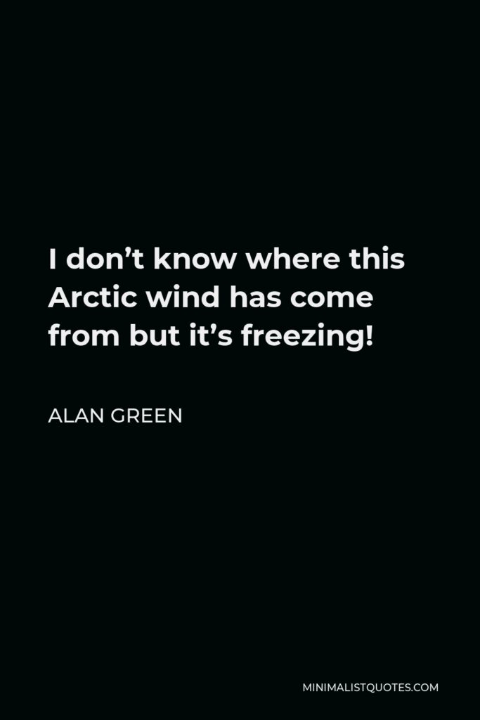 Alan Green Quote - I don’t know where this Arctic wind has come from but it’s freezing!