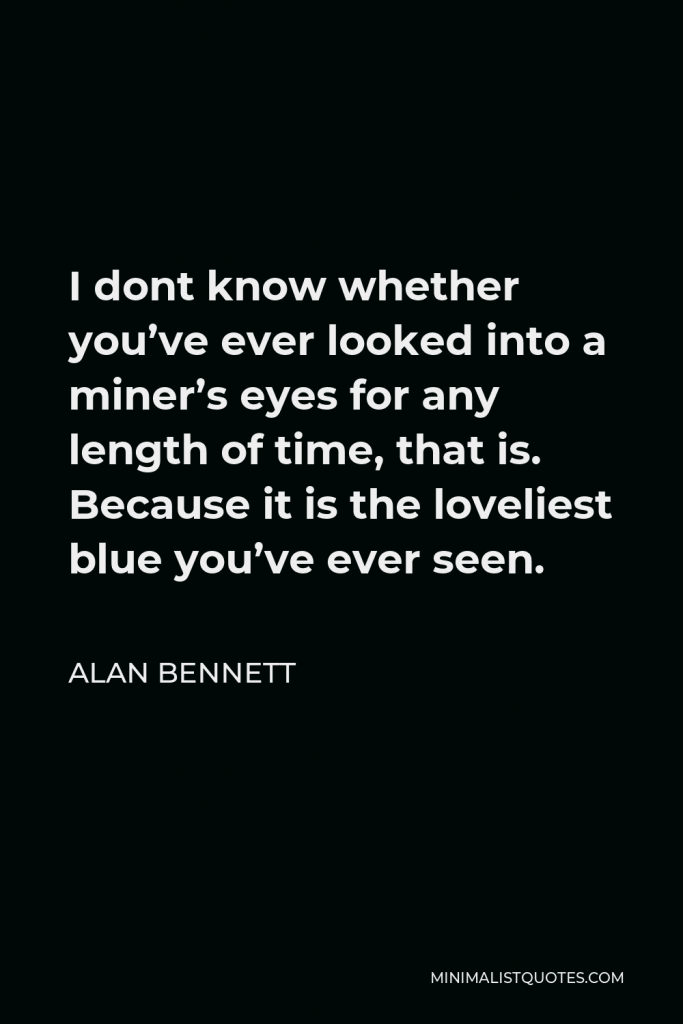 Alan Bennett Quote - I dont know whether you’ve ever looked into a miner’s eyes for any length of time, that is. Because it is the loveliest blue you’ve ever seen.