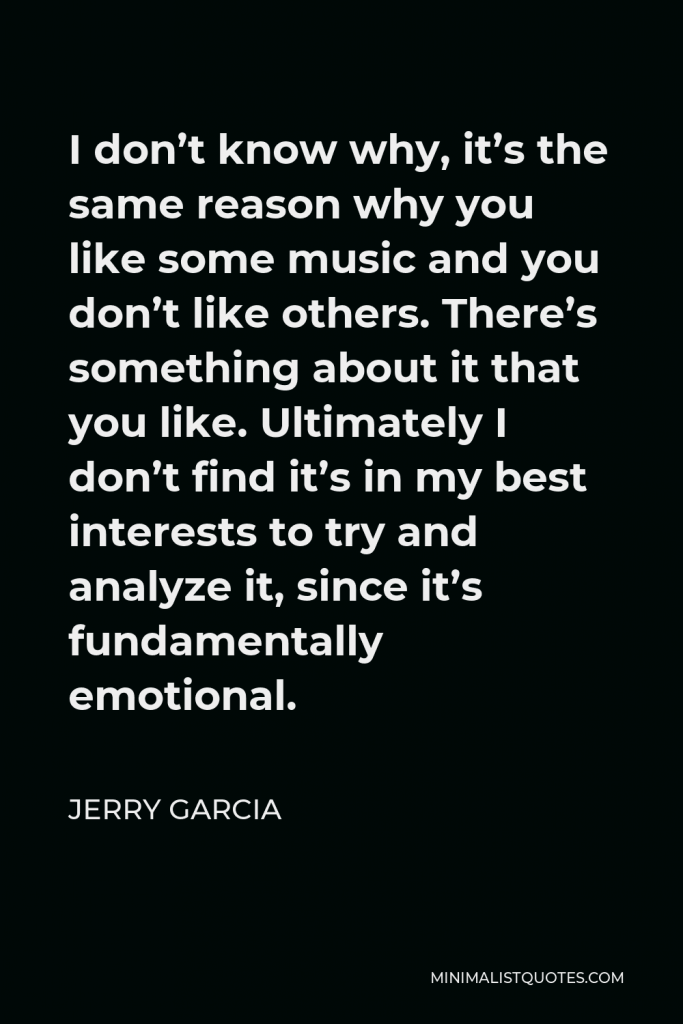 Jerry Garcia Quote - I don’t know why, it’s the same reason why you like some music and you don’t like others. There’s something about it that you like. Ultimately I don’t find it’s in my best interests to try and analyze it, since it’s fundamentally emotional.