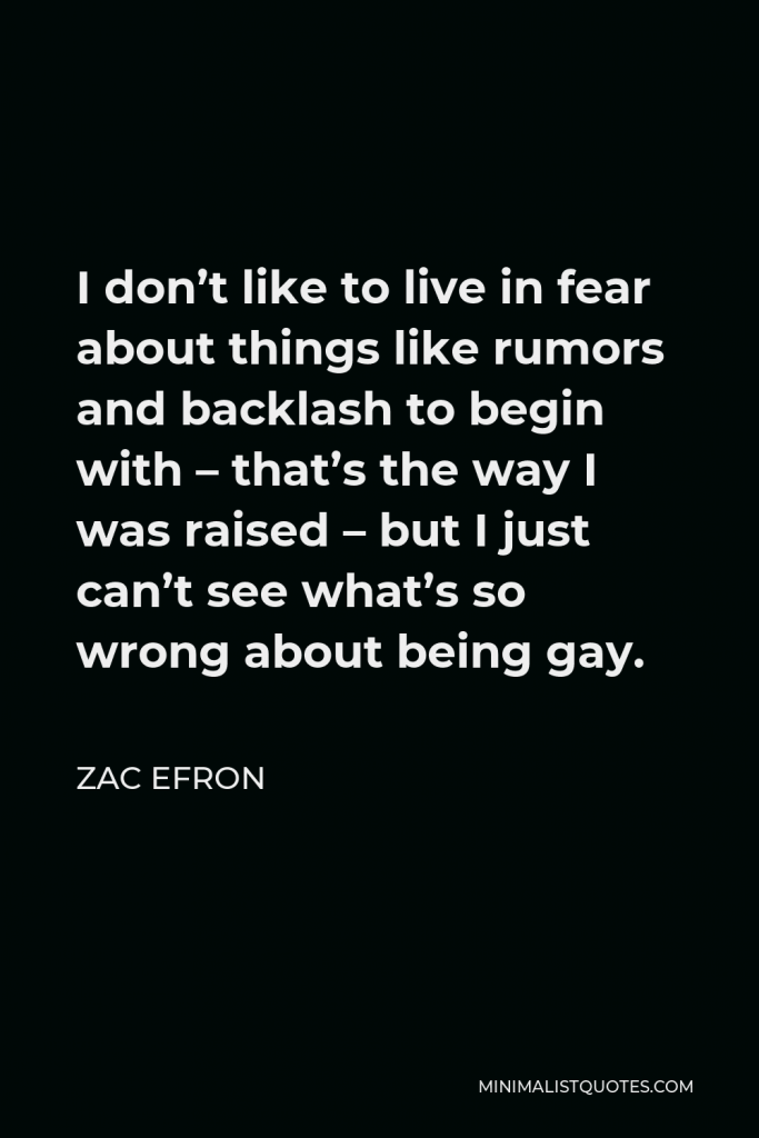 Zac Efron Quote - I don’t like to live in fear about things like rumors and backlash to begin with – that’s the way I was raised – but I just can’t see what’s so wrong about being gay.
