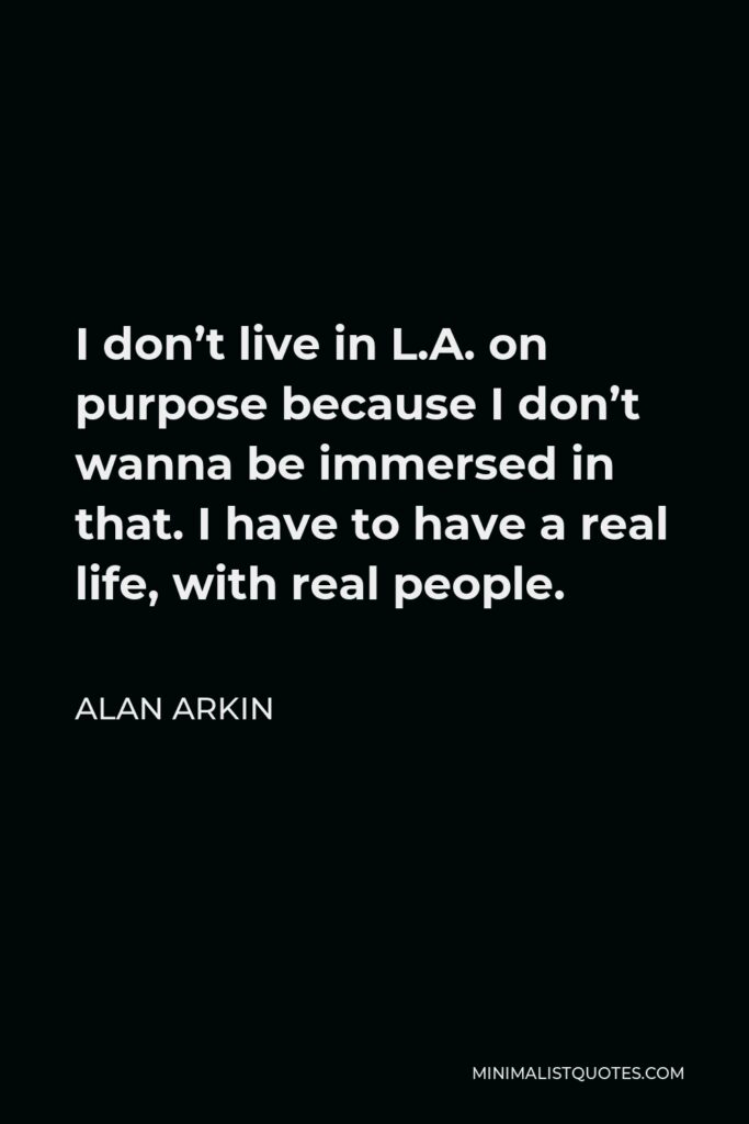 Alan Arkin Quote - I don’t live in L.A. on purpose because I don’t wanna be immersed in that. I have to have a real life, with real people.