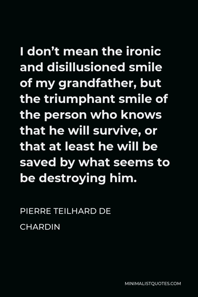 Pierre Teilhard de Chardin Quote - I don’t mean the ironic and disillusioned smile of my grandfather, but the triumphant smile of the person who knows that he will survive, or that at least he will be saved by what seems to be destroying him.