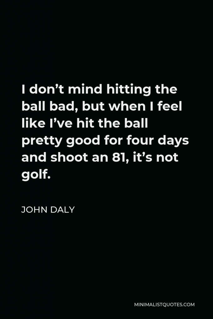 John Daly Quote - I don’t mind hitting the ball bad, but when I feel like I’ve hit the ball pretty good for four days and shoot an 81, it’s not golf.