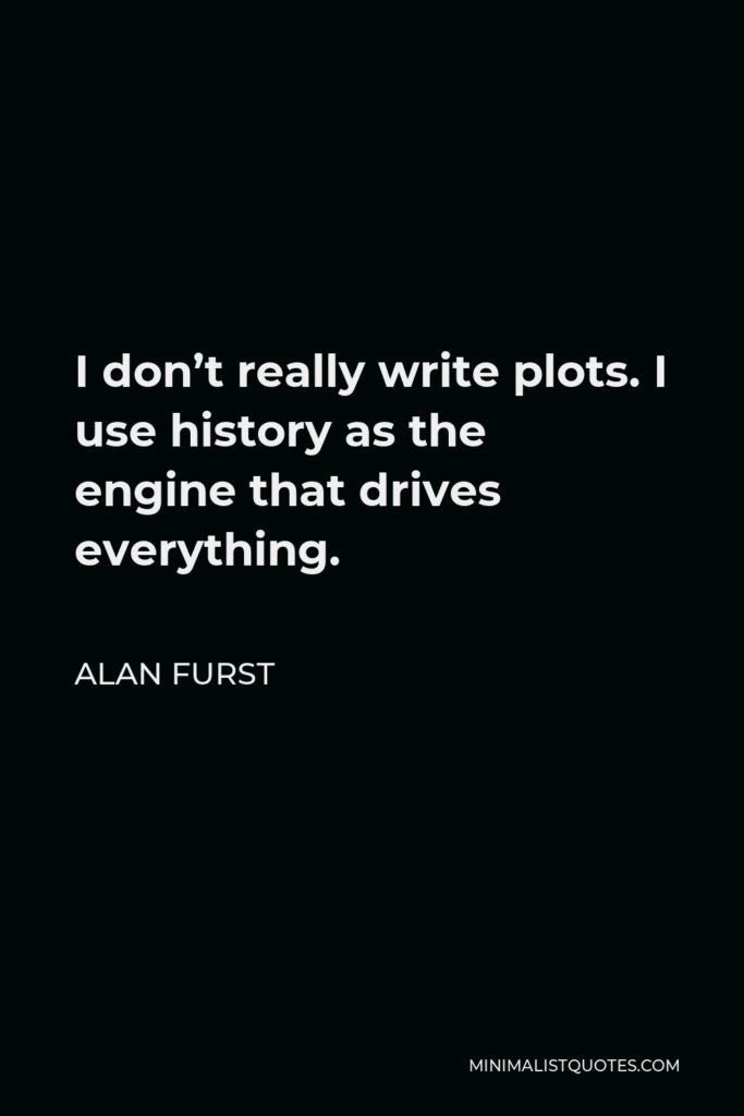 Alan Furst Quote - I don’t really write plots. I use history as the engine that drives everything.