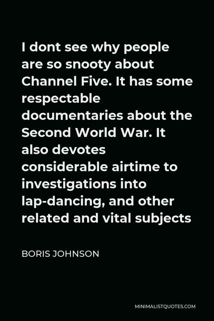 Boris Johnson Quote - I dont see why people are so snooty about Channel Five. It has some respectable documentaries about the Second World War. It also devotes considerable airtime to investigations into lap-dancing, and other related and vital subjects