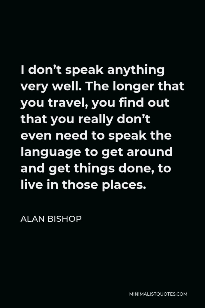 Alan Bishop Quote - I don’t speak anything very well. The longer that you travel, you find out that you really don’t even need to speak the language to get around and get things done, to live in those places.