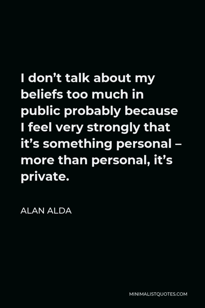 Alan Alda Quote - I don’t talk about my beliefs too much in public probably because I feel very strongly that it’s something personal – more than personal, it’s private.