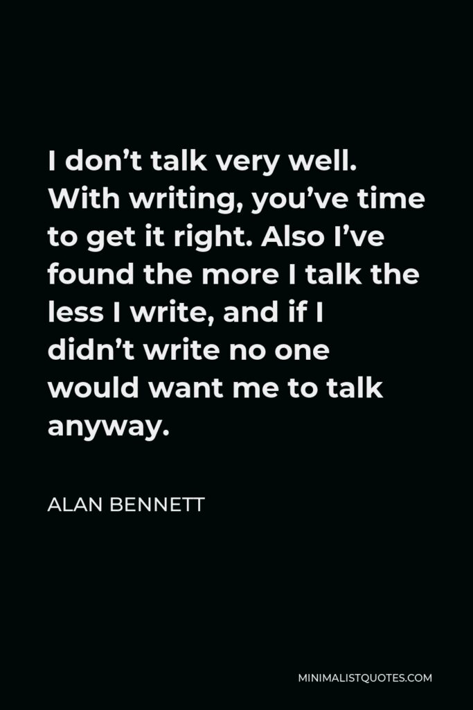 Alan Bennett Quote - I don’t talk very well. With writing, you’ve time to get it right. Also I’ve found the more I talk the less I write, and if I didn’t write no one would want me to talk anyway.