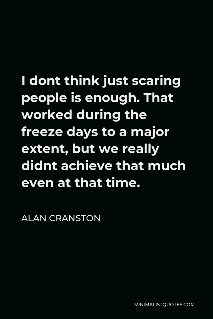 Alan Cranston Quote - I dont think just scaring people is enough. That worked during the freeze days to a major extent, but we really didnt achieve that much even at that time.