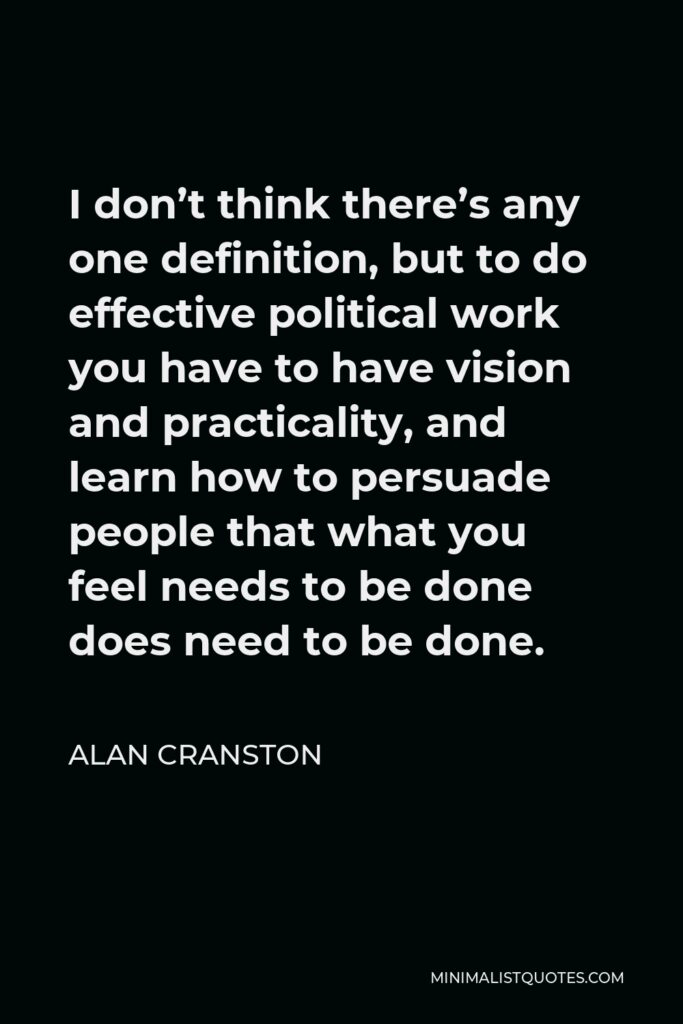 Alan Cranston Quote - I don’t think there’s any one definition, but to do effective political work you have to have vision and practicality, and learn how to persuade people that what you feel needs to be done does need to be done.