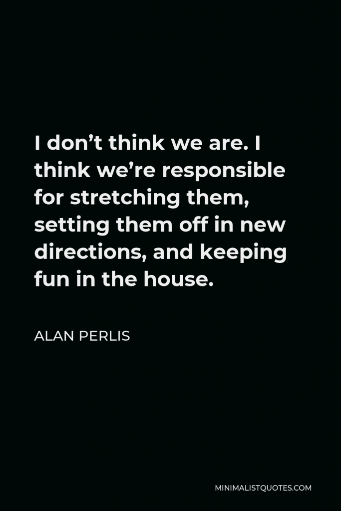 Alan Perlis Quote - I don’t think we are. I think we’re responsible for stretching them, setting them off in new directions, and keeping fun in the house.