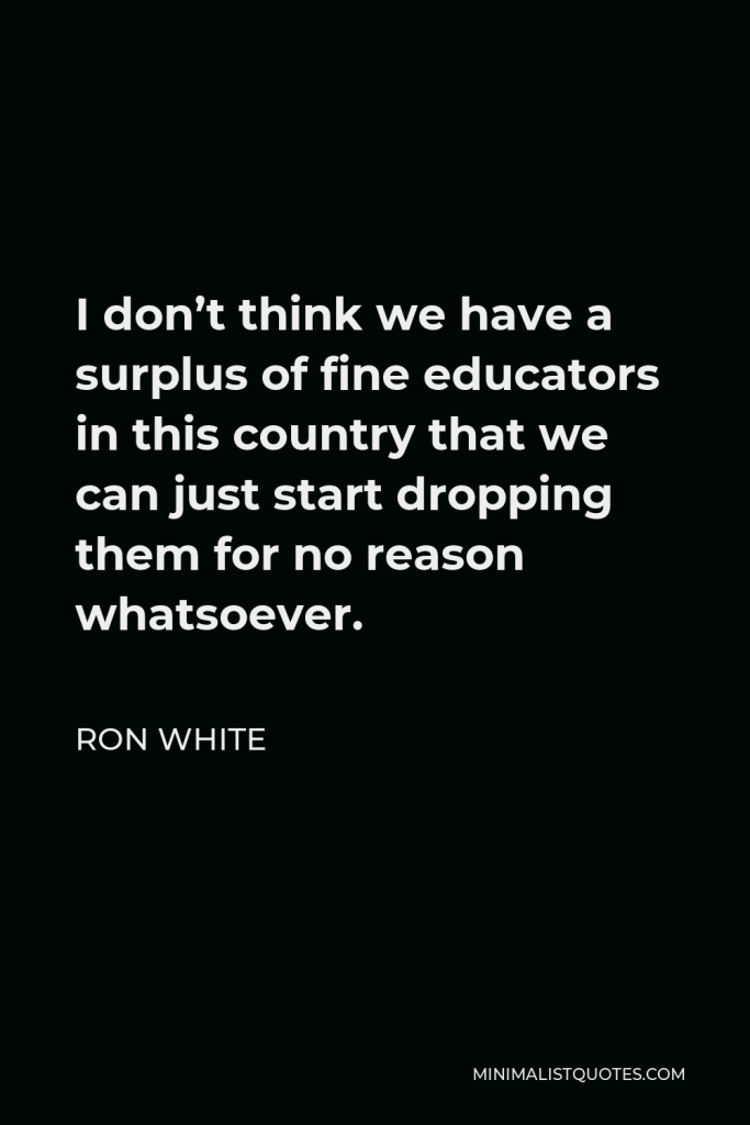 Ron White Quote - I don’t think we have a surplus of fine educators in this country that we can just start dropping them for no reason whatsoever.