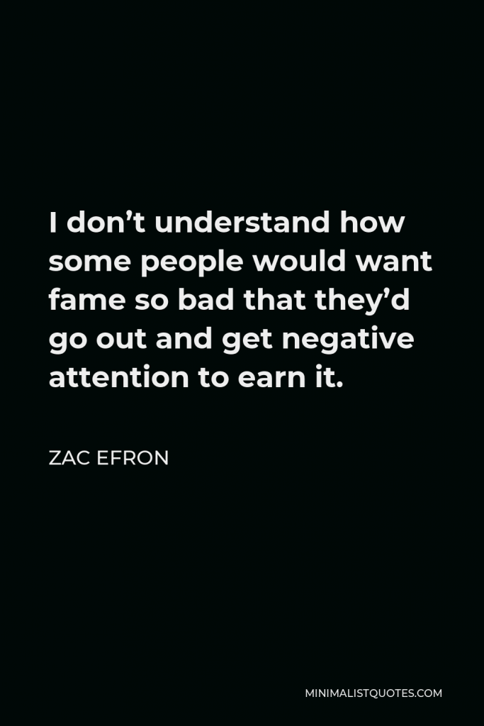 Zac Efron Quote - I don’t understand how some people would want fame so bad that they’d go out and get negative attention to earn it.
