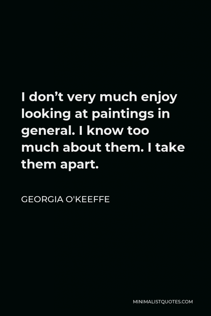 Georgia O'Keeffe Quote - I don’t very much enjoy looking at paintings in general. I know too much about them. I take them apart.