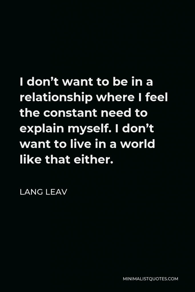 Lang Leav Quote - I don’t want to be in a relationship where I feel the constant need to explain myself. I don’t want to live in a world like that either.