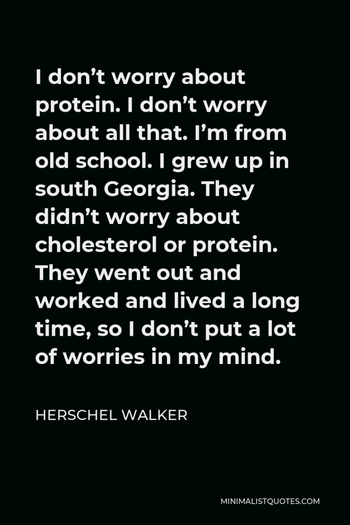 Herschel Walker Quote - I don’t worry about protein. I don’t worry about all that. I’m from old school. I grew up in south Georgia. They didn’t worry about cholesterol or protein. They went out and worked and lived a long time, so I don’t put a lot of worries in my mind.