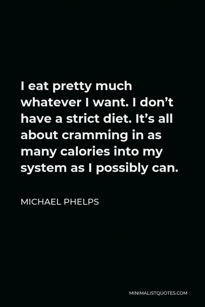Michael Phelps Quote - I eat pretty much whatever I want. I don’t have a strict diet. It’s all about cramming in as many calories into my system as I possibly can.
