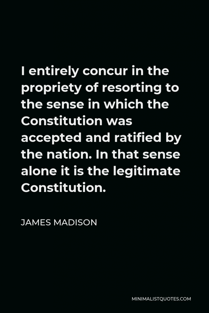 James Madison Quote - I entirely concur in the propriety of resorting to the sense in which the Constitution was accepted and ratified by the nation. In that sense alone it is the legitimate Constitution.