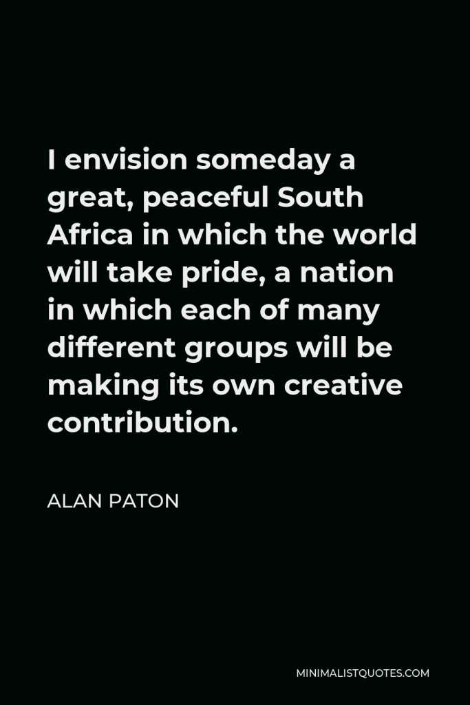 Alan Paton Quote - I envision someday a great, peaceful South Africa in which the world will take pride, a nation in which each of many different groups will be making its own creative contribution.