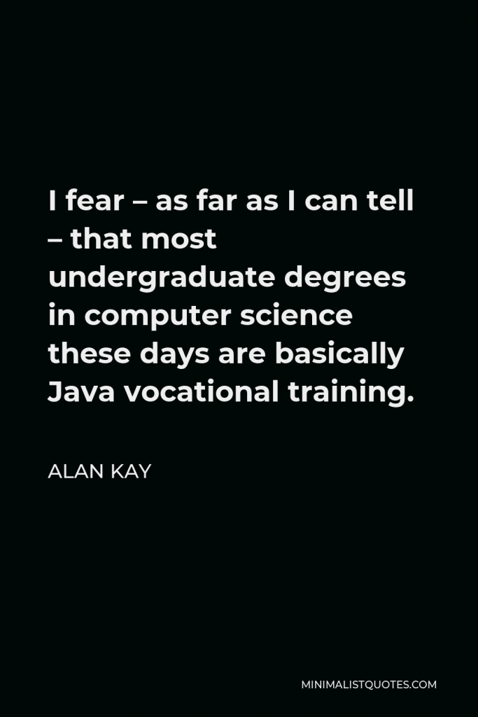 Alan Kay Quote - I fear – as far as I can tell – that most undergraduate degrees in computer science these days are basically Java vocational training.