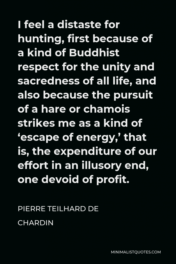 Pierre Teilhard de Chardin Quote - I feel a distaste for hunting, first because of a kind of Buddhist respect for the unity and sacredness of all life, and also because the pursuit of a hare or chamois strikes me as a kind of ‘escape of energy,’ that is, the expenditure of our effort in an illusory end, one devoid of profit.