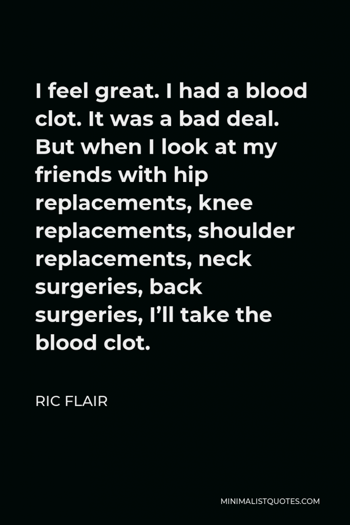 Ric Flair Quote - I feel great. I had a blood clot. It was a bad deal. But when I look at my friends with hip replacements, knee replacements, shoulder replacements, neck surgeries, back surgeries, I’ll take the blood clot.