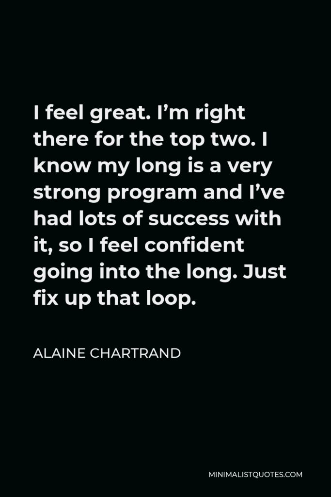 Alaine Chartrand Quote - I feel great. I’m right there for the top two. I know my long is a very strong program and I’ve had lots of success with it, so I feel confident going into the long. Just fix up that loop.