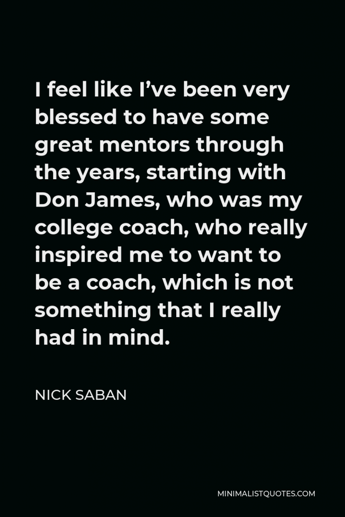 Nick Saban Quote - I feel like I’ve been very blessed to have some great mentors through the years, starting with Don James, who was my college coach, who really inspired me to want to be a coach, which is not something that I really had in mind.