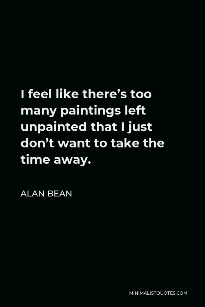 Alan Bean Quote - I feel like there’s too many paintings left unpainted that I just don’t want to take the time away.