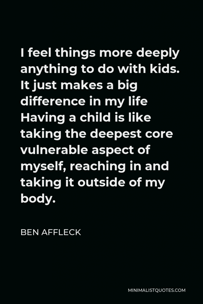 Ben Affleck Quote - I feel things more deeply anything to do with kids. It just makes a big difference in my life Having a child is like taking the deepest core vulnerable aspect of myself, reaching in and taking it outside of my body.