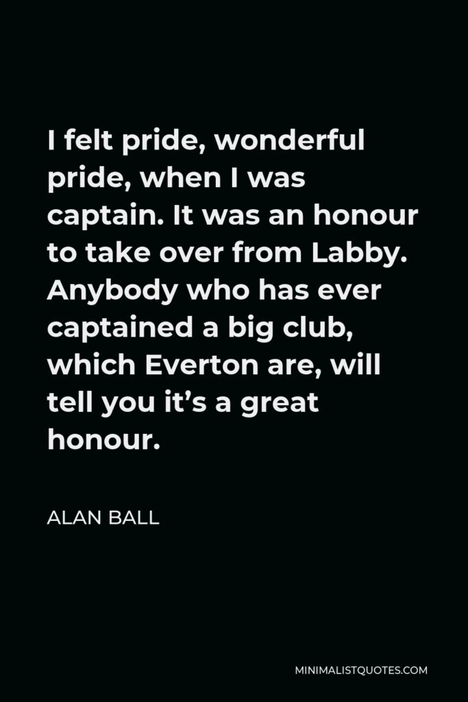 Alan Ball Quote - I felt pride, wonderful pride, when I was captain. It was an honour to take over from Labby. Anybody who has ever captained a big club, which Everton are, will tell you it’s a great honour.