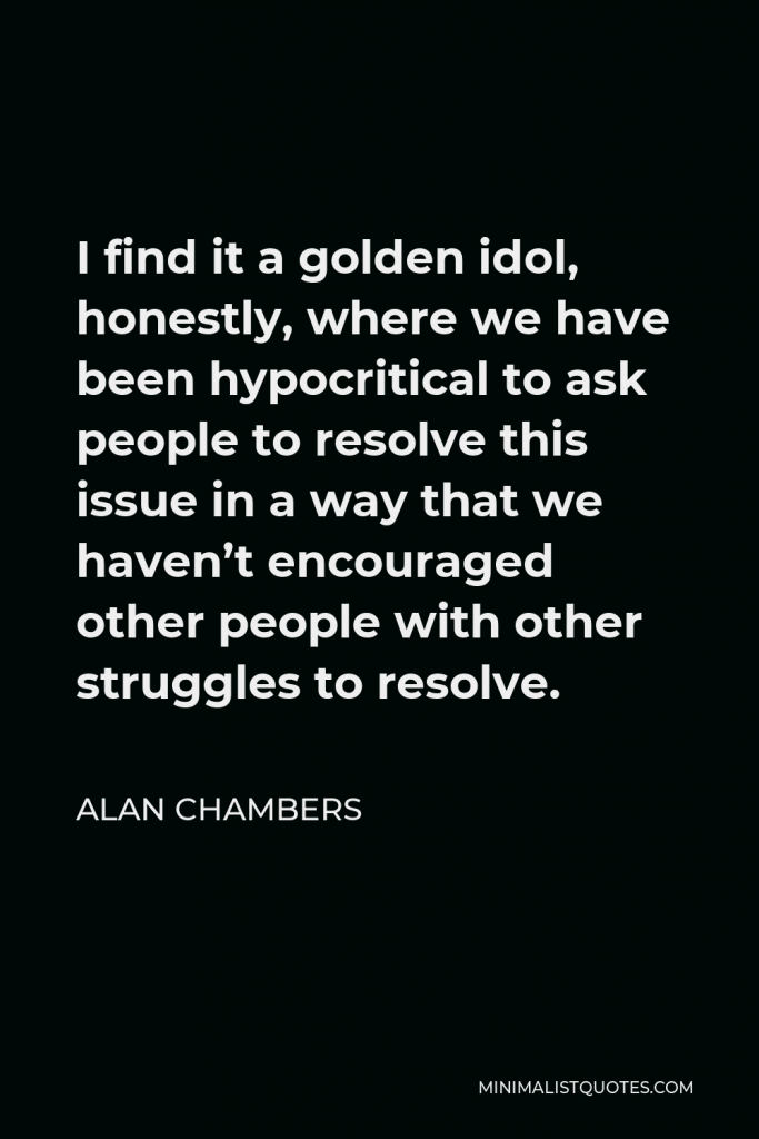 Alan Chambers Quote - I find it a golden idol, honestly, where we have been hypocritical to ask people to resolve this issue in a way that we haven’t encouraged other people with other struggles to resolve.