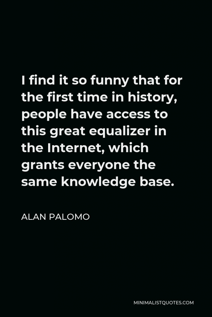 Alan Palomo Quote - I find it so funny that for the first time in history, people have access to this great equalizer in the Internet, which grants everyone the same knowledge base.