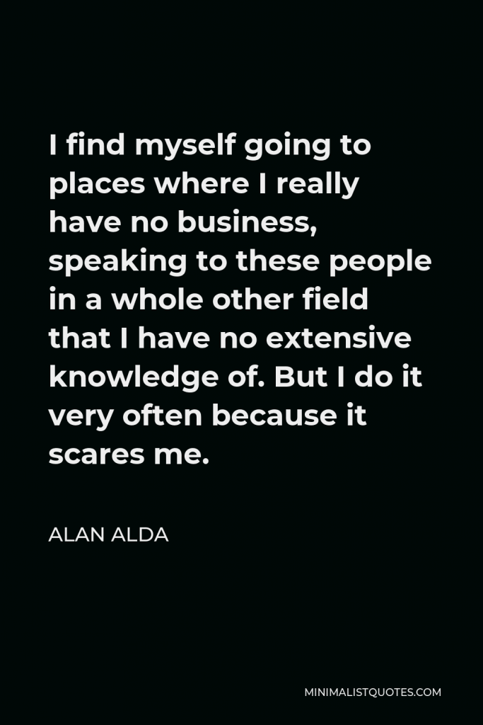 Alan Alda Quote - I find myself going to places where I really have no business, speaking to these people in a whole other field that I have no extensive knowledge of. But I do it very often because it scares me.