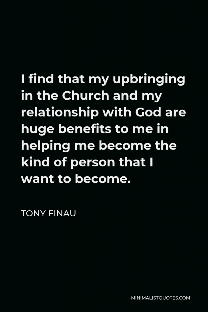 Tony Finau Quote - I find that my upbringing in the Church and my relationship with God are huge benefits to me in helping me become the kind of person that I want to become.
