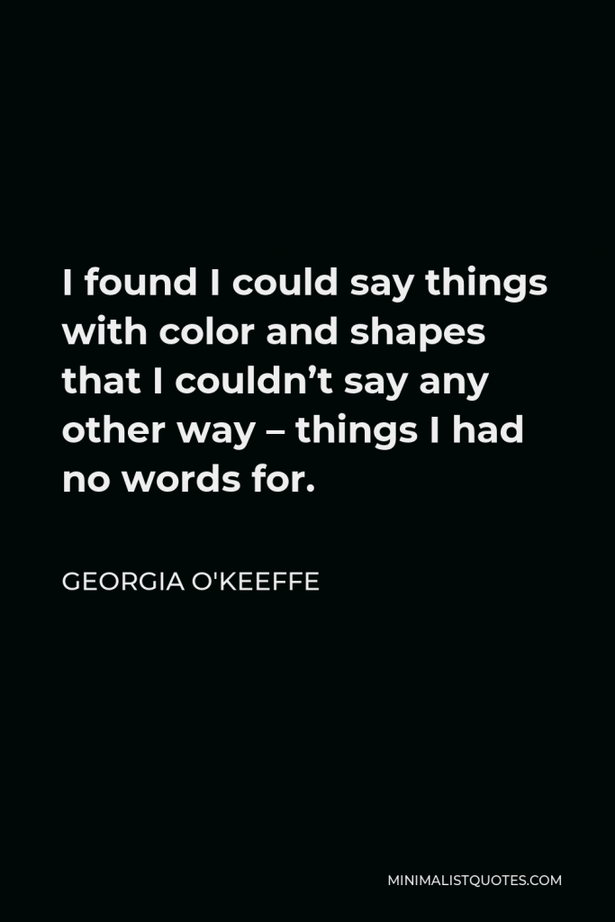 Georgia O'Keeffe Quote - I found I could say things with color and shapes that I couldn’t say any other way – things I had no words for.