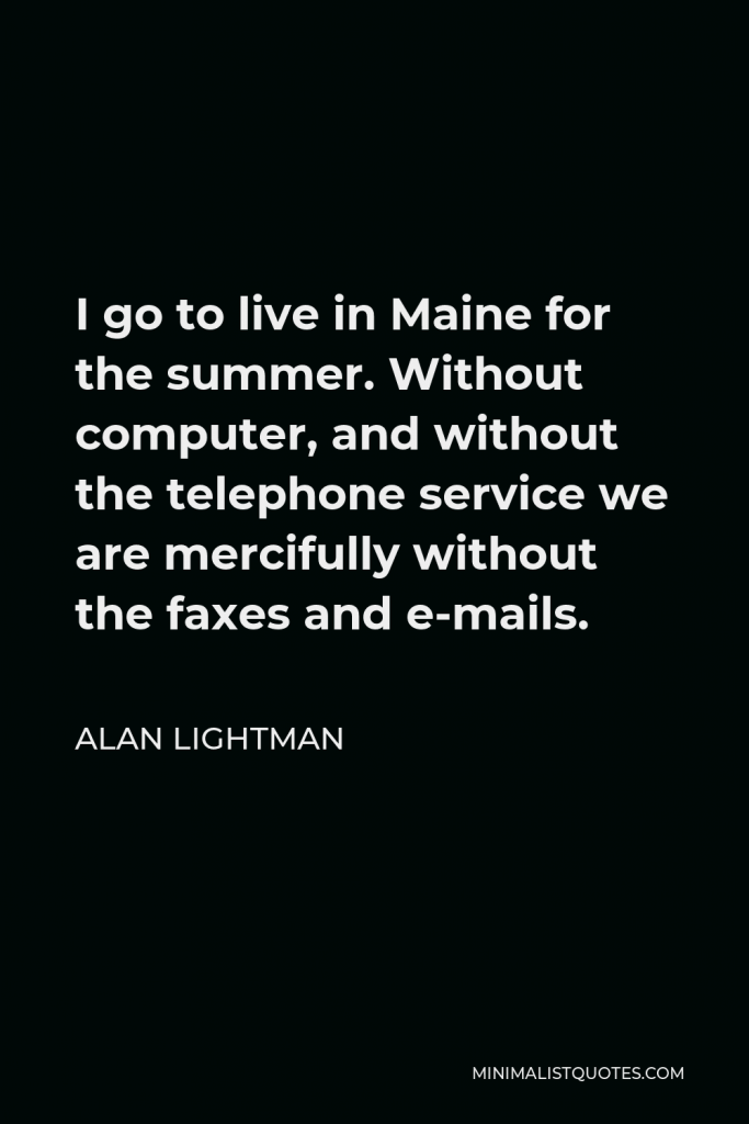 Alan Lightman Quote - I go to live in Maine for the summer. Without computer, and without the telephone service we are mercifully without the faxes and e-mails.