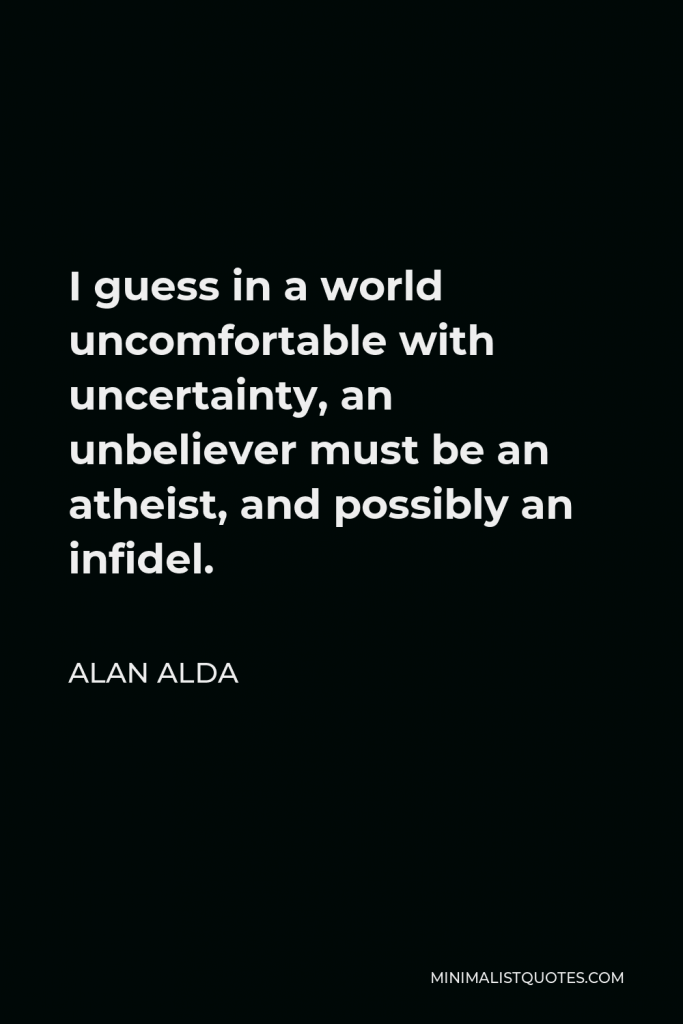 Alan Alda Quote - I guess in a world uncomfortable with uncertainty, an unbeliever must be an atheist, and possibly an infidel.
